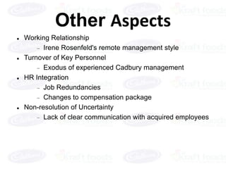 Other Aspects
   Working Relationship
          Irene Rosenfeld's remote management style
   Turnover of Key Personnel
          Exodus of experienced Cadbury management
   HR Integration
          Job Redundancies
          Changes to compensation package
   Non-resolution of Uncertainty
          Lack of clear communication with acquired employees
 