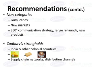 Recommendations (contd.)
• New categories
  – Gum, candy
  – New markets
  – 360° communication strategy, range re launch, new
    products

• Cadbury’s strongholds
  – India & other colonial countries
  –o
  – Supply chain networks, distribution channels
 