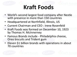 Kraft Foods
• World’s second largest food company after Nestle
  with presence in more than 150 countries
• Headquartered at Northfield, Illinois, US
• Current Chairman and CEO : Irene Rosenfeld
• Kraft Foods was formed on December 10, 1923
  by Thomas H. McInnerney
• Famous Brands include - Philadelphia cheese,
  Oreo biscuits and Trident gum
• Eleven $1 billion brands with operations in about
  70 countries
 