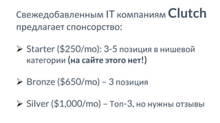 Свежедобавленным IT компаниям Clutch
предлагает спонсорство:
➢ Starter ($250/mo): 3-5 позиция в нишевой
категории (на сайте этого нет!)
➢ Bronze ($650/mo) – 3 позиция
➢ Silver ($1,000/mo) – Топ-3, но нужны отзывы
 