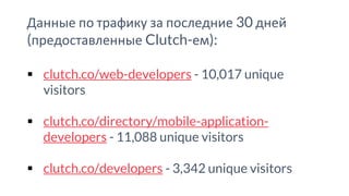 Данные по трафику за последние 30 дней
(предоставленные Clutch-ем):
▪ clutch.co/web-developers - 10,017 unique
visitors
▪ clutch.co/directory/mobile-application-
developers - 11,088 unique visitors
▪ clutch.co/developers - 3,342 unique visitors
 