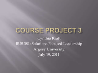 Course Project 3 Cynthia Kraft BUS 381: Solutions Focused Leadership Argosy University July 19, 2011 
