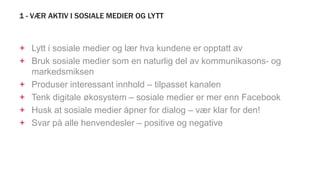 1 - VÆR AKTIV I SOSIALE MEDIER OG LYTT
+ Lytt i sosiale medier og lær hva kundene er opptatt av
+ Bruk sosiale medier som en naturlig del av kommunikasons- og
markedsmiksen
+ Produser interessant innhold – tilpasset kanalen
+ Tenk digitale økosystem – sosiale medier er mer enn Facebook
+ Husk at sosiale medier åpner for dialog – vær klar for den!
+ Svar på alle henvendesler – positive og negative
 