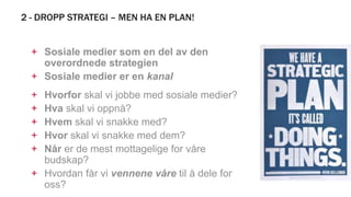 2 - DROPP STRATEGI – MEN HA EN PLAN!
+ Sosiale medier som en del av den
overordnede strategien
+ Sosiale medier er en kanal
+ Hvorfor skal vi jobbe med sosiale medier?
+ Hva skal vi oppnå?
+ Hvem skal vi snakke med?
+ Hvor skal vi snakke med dem?
+ Når er de mest mottagelige for våre
budskap?
+ Hvordan får vi vennene våre til å dele for
oss?
 