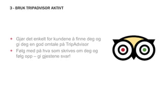 3 - BRUK TRIPADVISOR AKTIVT
+ Gjør det enkelt for kundene å finne deg og
gi deg en god omtale på TripAdvisor
+ Følg med på hva som skrives om deg og
følg opp – gi gjestene svar!
 
