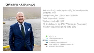 CHRISTIAN H.F. KAMHAUG
+ Kommunikasjonssjef og ansvarlig for sosiale medier i
Lindorff Group
+ Tidligere rådgiver Gambit Hill+Knowlton
+ Selvdiagnostisert flynerd
+ Siviløkonom fra BI 2000
+ 13 års bakgrunn fra SAS, Widerøe (og Norwegian)
+ Head of Social Media SAS 2010-2012
90 25 51 68
christian@kamhaug.no
@ckamhaug
no.linkedin.com/in/ckamhaug
blogg.scanair.no + www.enkeltspent.no
slideshare.net/ckamhaug
 