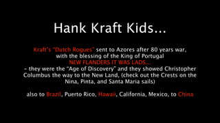 Hank Kraft Kids...
    Kraft’s “Dutch Rogues” sent to Azores after 80 years war,
             with the blessing of the King of Portugal
                  NEW FLANDERS IT WAS LADS...
- they were the “Age of Discovery” and they showed Christopher
Columbus the way to the New Land, (check out the Crests on the
                Nina, Pinta, and Santa Maria sails)

 also to Brazil, Puerto Rico, Hawaii, California, Mexico, to China
 