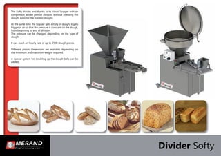 The Softy divider, and thanks to its closed hopper with air
compressor, allows precise division, without stressing the
dough, even for the hardest doughs.
At the same time the hopper gets empty in dough, it gets
bigger in air so that the pressure is constant on the dough,
from beginning to end of division.
The pressure can be changed depending on the type of
dough.
It can reach an hourly rate of up to 2500 dough pieces.
Different piston dimensions are available depending on
the minimum and maximum weight required.
A special system for doubling up the dough balls can be
added.
Divider Softy
 