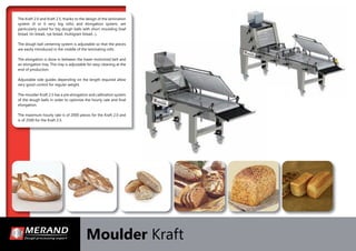 Moulder Kraft
The Kraft 2.0 and Kraft 2.5, thanks to the design of the lamination
system (4 or 6 very big rolls) and elongation system, are
particularly suited for big dough balls with short moulding (loaf
bread, tin bread, rye bread, multigrain bread…).
The dough ball centering system is adjustable so that the pieces
are easily introduced in the middle of the laminating rolls.
The elongation is done in between the lower motorized belt and
an elongation tray. This tray is adjustable for easy cleaning at the
end of production.
Adjustable side guides depending on the length required allow
very good control for regular weight.
The moulder Kraft 2.5 has a pre elongation and calibration system
of the dough balls in order to optimize the hourly rate and ﬁnal
elongation.
The maximum hourly rate is of 2000 pieces for the Kraft 2.0 and
is of 2500 for the Kraft 2.5.
 