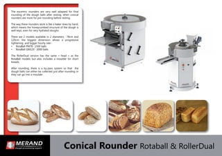 Conical Rounder Rotaball & RollerDual
The excentric rounders are very well adapted for ﬁnal
rounding of the dough balls after resting, when conical
rounders are more for pre-rounding before resting.
The way these rounders work is like a baker does by hand,
which means the honeycombed structure of the dough is
well kept, even for very hydrated doughs.
There are 2 models available in 2 diameters : 78cm and
120cm. the biggest dimension allows a progressive
tightening and bigger hourly rate :
• RotaBall PM78 : 1500 balls
• RotaBall GM120 : 2000 balls
The RollerDual version has the same « head » as the
RotaBall models but also includes a moulder for short
breads.
After rounding, there is a by-pass system so that the
dough balls can either be collected just after rounding or
they can go into a moulder .
 