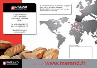 Find us on www.merand.fr
In over half a century, MERAND has equipped
more than 10 000 bakers worldwide.
Quality, reliability and innovation make our repu-
tation on the ﬁve continents.
Z.I. de la Turbanière
Brécé - BP 93329
35533 Noyal sur Vilaine
FRANCE
Tel: +33 (0)299 041 530
Fax: +33 (0)229 041 531
salesdpt@merand.fr
www.merand.fr
Represented by:
 