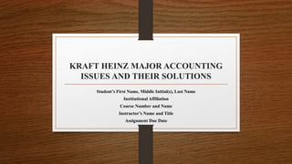 KRAFT HEINZ MAJOR ACCOUNTING
ISSUES AND THEIR SOLUTIONS
Student’s First Name, Middle Initial(s), Last Name
Institutional Affiliation
Course Number and Name
Instructor’s Name and Title
Assignment Due Date
 