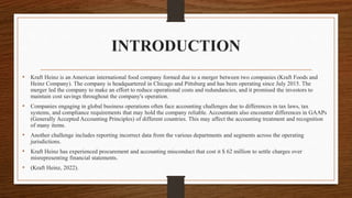INTRODUCTION
• Kraft Heinz is an American international food company formed due to a merger between two companies (Kraft Foods and
Heinz Company). The company is headquartered in Chicago and Pittsburg and has been operating since July 2015. The
merger led the company to make an effort to reduce operational costs and redundancies, and it promised the investors to
maintain cost savings throughout the company's operation.
• Companies engaging in global business operations often face accounting challenges due to differences in tax laws, tax
systems, and compliance requirements that may hold the company reliable. Accountants also encounter differences in GAAPs
(Generally Accepted Accounting Principles) of different countries. This may affect the accounting treatment and recognition
of many items.
• Another challenge includes reporting incorrect data from the various departments and segments across the operating
jurisdictions.
• Kraft Heinz has experienced procurement and accounting misconduct that cost it $ 62 million to settle charges over
misrepresenting financial statements.
• (Kraft Heinz, 2022).
 