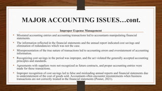 MAJOR ACCOUNTING ISSUES…cont.
Improper Expense Management
• Misstated accounting entries and accounting transactions led to accountants manipulating financial
statements.
• The information reflected in the financial statements and the annual report indicated cost savings and
elimination of redundancies which was not the case.
• Misrepresentation of the true nature of transactions led to accounting errors and overstatement of accounting
information.
• Recognizing cost savings in the period was improper, and the act violated the generally accepted accounting
principles and standards.
• Agreements with suppliers were not recognized as future contracts, and proper accounting entries were
made for these transactions.
• Improper recognition of cost savings led to false and misleading annual reports and financial statements due
to understatement of the cost of goods sold. Accountants often encounter misstatements when business
transactions are not correctly treated in the financial statements (Posner, 2021).
 