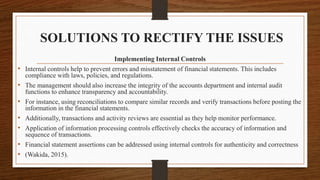 SOLUTIONS TO RECTIFY THE ISSUES
Implementing Internal Controls
• Internal controls help to prevent errors and misstatement of financial statements. This includes
compliance with laws, policies, and regulations.
• The management should also increase the integrity of the accounts department and internal audit
functions to enhance transparency and accountability.
• For instance, using reconciliations to compare similar records and verify transactions before posting the
information in the financial statements.
• Additionally, transactions and activity reviews are essential as they help monitor performance.
• Application of information processing controls effectively checks the accuracy of information and
sequence of transactions.
• Financial statement assertions can be addressed using internal controls for authenticity and correctness
• (Wakida, 2015).
 