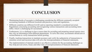 CONCLUSION
• Maintaining books of accounts is challenging considering the different commonly accepted
accounting standards of different locations and practices, rules and regulations.
• Different countries use different GAAP, and no reporting standard is considered universal.
Regulations concerning accounting and recognizing various transactions and accounting items
differ, which is challenging for accountants.
• Furthermore, it is a challenge to have correct data for recording and preparing annual reports since
they rely on information from different departments. To solve this issue, accountants should aim at
reconciliations to verify transactions before posting.
• Finally, tracking transactions to maintain accuracy and verify the authenticity of transactions to
minimize errors and incorrect data will solve the misrepresentation of financial statements.
• The implementation of internal controls is an effective solution for the accounting challenges as
they help prevent errors, fraud, and other risks of misrepresentation of financial statements.
 