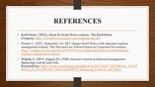 REFERENCES
• Kraft Heinz. (2022). About the Kraft Heinz company. The Kraft Heinz
Company. https://ir.kraftheinzcompany.com/company-profile
• Posner, C. (2021, September 16). SEC charges Kraft Heinz with improper expense
management scheme. The Harvard Law School Forum on Corporate Governance.
https://corpgov.law.harvard.edu/2021/09/16/sec-charges-kraft-heinz-with-improper-
expense-management-scheme
• Wakida, E. (2015, August 25). (PDF) Internal controls in financial management:
Balancing controls and risks.
ResearchGate. https://www.researchgate.net/publication/281235837_INTERNAL_CONT
ROLS_IN_FINANCIAL_MANAGEMENT_Balancing_Controls_and_Risks
 