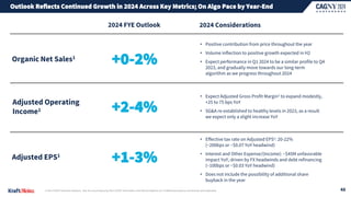 Outlook Reflects Continued Growth in 2024 Across Key Metrics; On Algo Pace by Year-End
• Expect Adjusted Gross Profit Margin1 to expand modestly,
+25 to 75 bps YoY
• SG&A re-established to healthy levels in 2023, as a result
we expect only a slight increase YoY
2024 FYE Outlook
Organic Net Sales1
Adjusted Operating
Income1
Adjusted EPS1
2024 Considerations
+0-2%
• Positive contribution from price throughout the year
• Volume inflection to positive growth expected in H2
• Expect performance in Q1 2024 to be a similar profile to Q4
2023, and gradually move towards our long-term
algorithm as we progress throughout 2024
+2-4%
+1-3%
• Effective tax rate on Adjusted EPS1: 20-22%
(~200bps or ~$0.07 YoY headwind)
• Interest and Other Expense/(Income): ~$45M unfavorable
impact YoY, driven by FX headwinds and debt refinancing
(~100bps or ~$0.03 YoY headwind)
• Does not include the possibility of additional share
buyback in the year
1| Non-GAAP financial measure. See the accompanying Non-GAAP Information and Reconciliations at ir.kraftheinzcompany.com/events-and-webcasts. 48
 