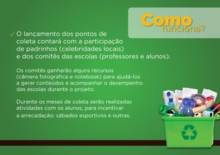 Como
                                                 funciona?
✓ O lançamento dos pontos de
  coleta contará com a participação
  de padrinhos (celebridades locais)
  e dos comitês das escolas (professores e alunos).

 Os comitês ganharão alguns recursos
 (câmera fotográfica e notebook) para ajudá-los
 a gerar conteúdos e acompanhar o desempenho
 das escolas durante o projeto.

 Durante os meses de coleta serão realizadas
 atividades com os alunos, para incentivar
 a arrecadação: sábados esportivos e outras.
 