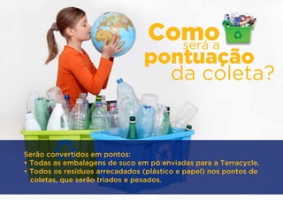 Como
                                   será a
                                pontuação
                                  da coleta?


Serão convertidos em pontos:
• Todas as embalagens de suco em pó enviadas para a Terracycle.
• Todos os resíduos arrecadados (plástico e papel) nos pontos de
  coletas, que serão triados e pesados.
 