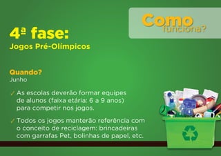 Como
                                           funciona?
4ª fase:
Jogos Pré-Olímpicos


Quando?
Junho

✓ As escolas deverão formar equipes
  de alunos (faixa etária: 6 a 9 anos)
  para competir nos jogos.
✓ Todos os jogos manterão referência com
  o conceito de reciclagem: brincadeiras
  com garrafas Pet, bolinhas de papel, etc.
 