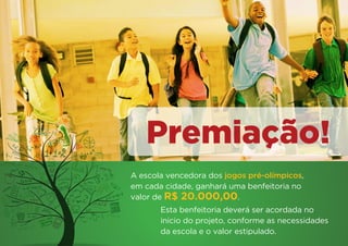 Premiação!
A escola vencedora dos jogos pré-olímpicos,
em cada cidade, ganhará uma benfeitoria no
valor de R$ 20.000,00.
       Esta benfeitoria deverá ser acordada no
       inicio do projeto, conforme as necessidades
       da escola e o valor estipulado.
 