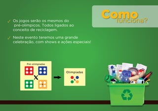 ✓ Os jogos serão os mesmos do
                                             Como
                                               funciona?
   pré-olímpicos. Todos ligados ao
  conceito de reciclagem.

✓ Neste evento teremos uma grande
  celebração, com shows e ações especiais!




         Pré-olimpíadas

          x         x

              x
                             Olimpíadas

                                 x
          x         x
 