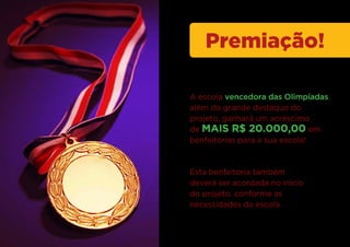 Premiação!

A escola vencedora das Olimpíadas,
além do grande destaque do
projeto, ganhará um acréscimo
de MAIS R$ 20.000,00 em
benfeitorias para a sua escola!



Esta benfeitoria também
deverá ser acordada no inicio
do projeto, conforme as
necessidades da escola.
 