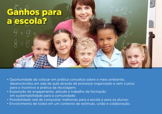 Ganhos para
a escola?




• Oportunidade de colocar em prática conceitos sobre o meio ambiente,
  desenvolvidos em sala de aula através de processo organizado e sem custos
  para o incentivo e prática da reciclagem;
• Exposição do engajamento, atitude e trabalho de formação
  em sustentabilidade para a comunidade;
• Possibilidade real de conquistar melhorias para a escola e para os alunos;
• Envolvimento de todos em um contexto de estímulo, união e colaboração.
 