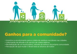 Ganhos para a comunidade?
• Incentivo e envolvimento para a coleta de resíduos recicláveis nas cidades;
• Valorização da atitude e do serviço de coleta seletiva;
• Revitalização de um local público, através do esforço da própria comunidade.
• Percepção de que mudar o Brasil está ao alcance de todos!
 