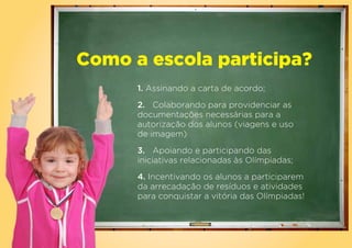 Como a escola participa?
      1. Assinando a carta de acordo;

      2. Colaborando para providenciar as
      documentações necessárias para a
      autorização dos alunos (viagens e uso
      de imagem)
      3. Apoiando e participando das
      iniciativas relacionadas às Olímpiadas;
      4. Incentivando os alunos a participarem
      da arrecadação de resíduos e atividades
      para conquistar a vitória das Olímpiadas!
 