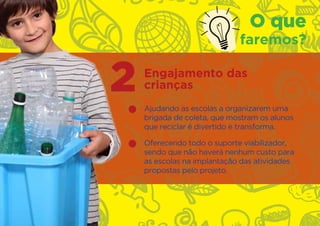 O que
                             faremos?


2   Engajamento das
    crianças
    Ajudando as escolas a organizarem uma
    brigada de coleta, que mostram os alunos
    que reciclar é divertido e transforma.

    Oferecendo todo o suporte viabilizador,
    sendo que não haverá nenhum custo para
    as escolas na implantação das atividades
    propostas pelo projeto.
 