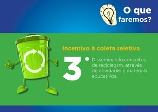 O que
                      faremos?



Incentivo à coleta seletiva




3
          Disseminando conceitos
          de reciclagem, através
          de atividades e materiais
          educativos.
 
