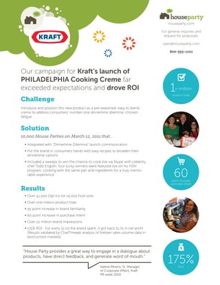 houseparty.com

                                                                                 For general inquiries and
                                                                                  request for proposals:

                                                                                 sales@houseparty.com

                                                                                      800-393-1102




Our campaign for Kraft’s launch of
PHILADELPHIA Cooking Creme far
exceeded expectations and drove ROI                                                   1  + million
                                                                                       product trials
Challenge
Introduce and position this new product as a pre-seasoned, easy to blend
creme to address consumers’ number one dinnertime dilemma: chicken
fatigue


Solution
10,000 House Parties on March 12, 2011 that...
  • Integrated with “Dinnertime Dilemma” launch communication
  • Put the brand in consumers hands with easy recipes to broaden their
    dinnertime options
  • Included a sweeps to win the chance to cook live via Skype with celebrity
    chef Todd English; four lucky winners were featured live on his HSN
    program, cooking with the same pan and ingredients for a truly memo-
    rable experience                                                                    60
                                                                                       point increase
                                                                                      purchase intent
Results
  • Over 41,000 Opt-ins for 10,000 host slots
  • Over one million product trials
  • 39 point increase in brand familiarity
  • 60 point increase in purchase intent
  • Over 22 million brand impressions
  • 175% ROI: For every $1.00 the brand spent, it got back $1.75 in net profit
    (Results validated by ChatThreads analysis of Nielsen sales volume data in
    test/control markets)



 “House Party provides a great way to engage in a dialogue about
 products, have direct feedback, and generate word of mouth.”

                                                 Valerie Moens, Sr. Manager
                                                                                     175%  ROI
                                                 of Corporate Affairs, Kraft
                                                 PR week 2010
 