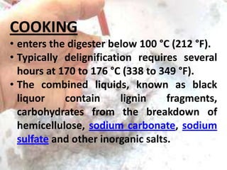 COOKING
• enters the digester below 100 °C (212 °F).
• Typically delignification requires several
hours at 170 to 176 °C (338 to 349 °F).
• The combined liquids, known as black
liquor
contain
lignin
fragments,
carbohydrates from the breakdown of
hemicellulose, sodium carbonate, sodium
sulfate and other inorganic salts.

 