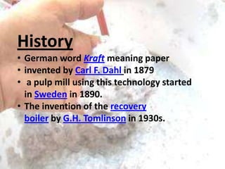 History
• German word Kraft meaning paper
• invented by Carl F. Dahl in 1879
• a pulp mill using this technology started
in Sweden in 1890.
• The invention of the recovery
boiler by G.H. Tomlinson in 1930s.

 