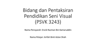 Bidang dan Pentaksiran
Pendidikan Seni Visual
(PSVK 3243)
Nama Pensyarah: Encik Razman Bin Kamaruddin
Nama Pelajar: Arifah Binti Azlan Shah
 