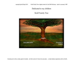 Dedicated to my children
Kraft Family Tree
copyright gkraft Sept 2010 Kraft Family Tree digital content for the GHK AiLibrary (work in process) WIP
Ancestry.com is like a video game for adults... but then some of it has to be accurate... a make believe experience with a CLUB...
 