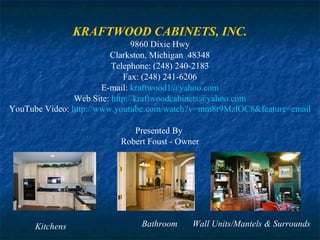 KRAFTWOOD CABINETS, INC.
9860 Dixie Hwy
Clarkston, Michigan 48348
Telephone: (248) 240-2183
Fax: (248) 241-6206
E-mail: kraftwood1@yahoo.com
Web Site: http://kraftwoodcabinets@yahoo.com
YouTube Video: http://www.youtube.com/watch?v=mm8r9MzlOC8&feature=email
Presented By
Robert Foust - Owner

Kitchens

Bathroom

Wall Units/Mantels & Surrounds

 