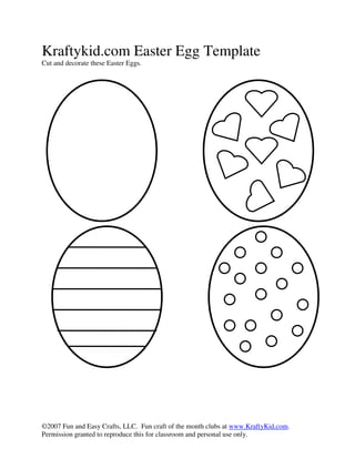 Kraftykid.com Easter Egg Template
Cut and decorate these Easter Eggs.




©2007 Fun and Easy Crafts, LLC. Fun craft of the month clubs at www.KraftyKid.com.
Permission granted to reproduce this for classroom and personal use only.
 