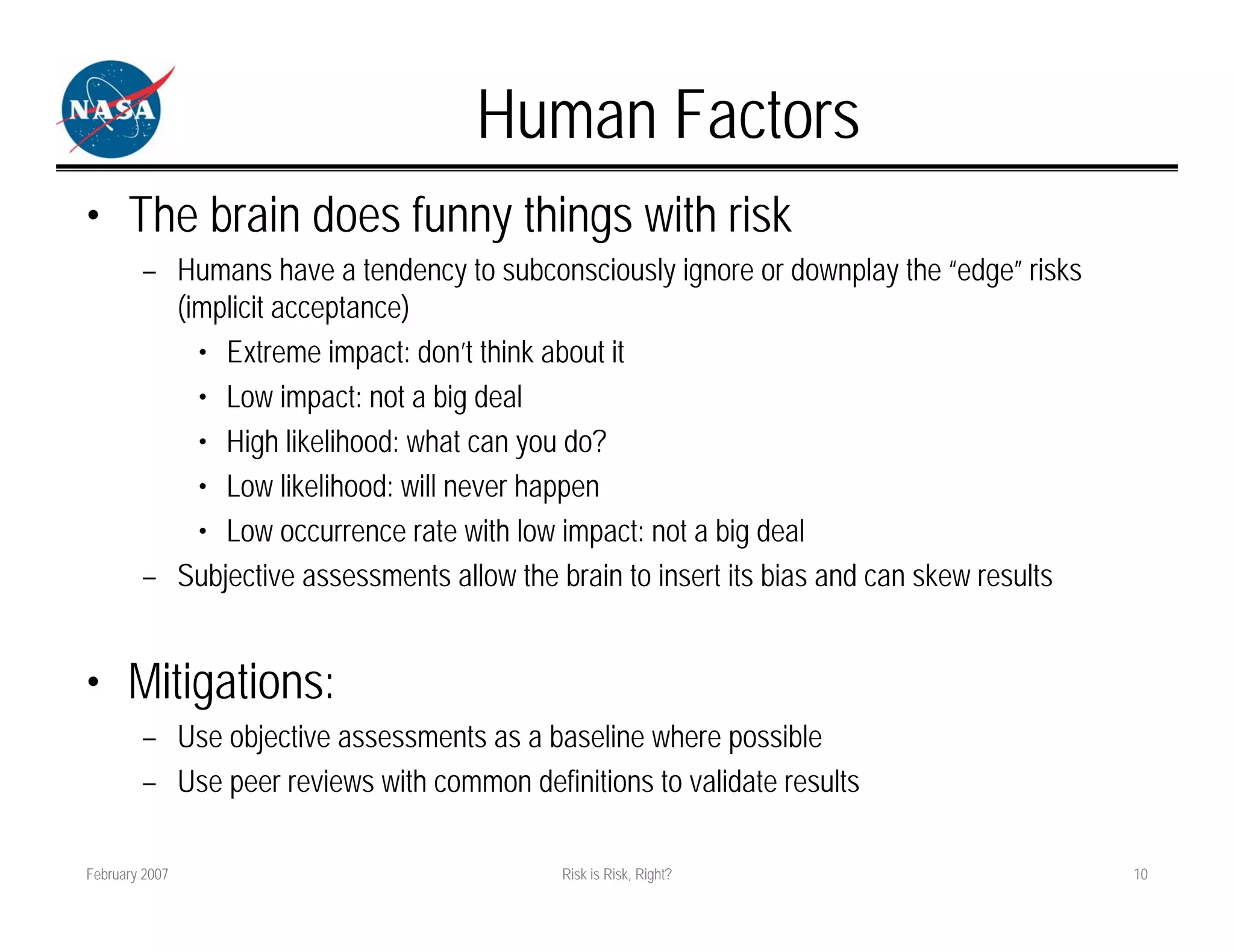 Human Factors
• The brain does funny things with risk
        – Humans have a tendency to subconsciously ignore or downplay the “edge” risks
          (implicit acceptance)
            • Extreme impact: don’t think about it
            • Low impact: not a big deal
            • High likelihood: what can you do?
            • Low likelihood: will never happen
            • Low occurrence rate with low impact: not a big deal
        – Subjective assessments allow the brain to insert its bias and can skew results


• Mitigations:
        – Use objective assessments as a baseline where possible
        – Use peer reviews with common definitions to validate results

February 2007                               Risk is Risk, Right?                           10
 