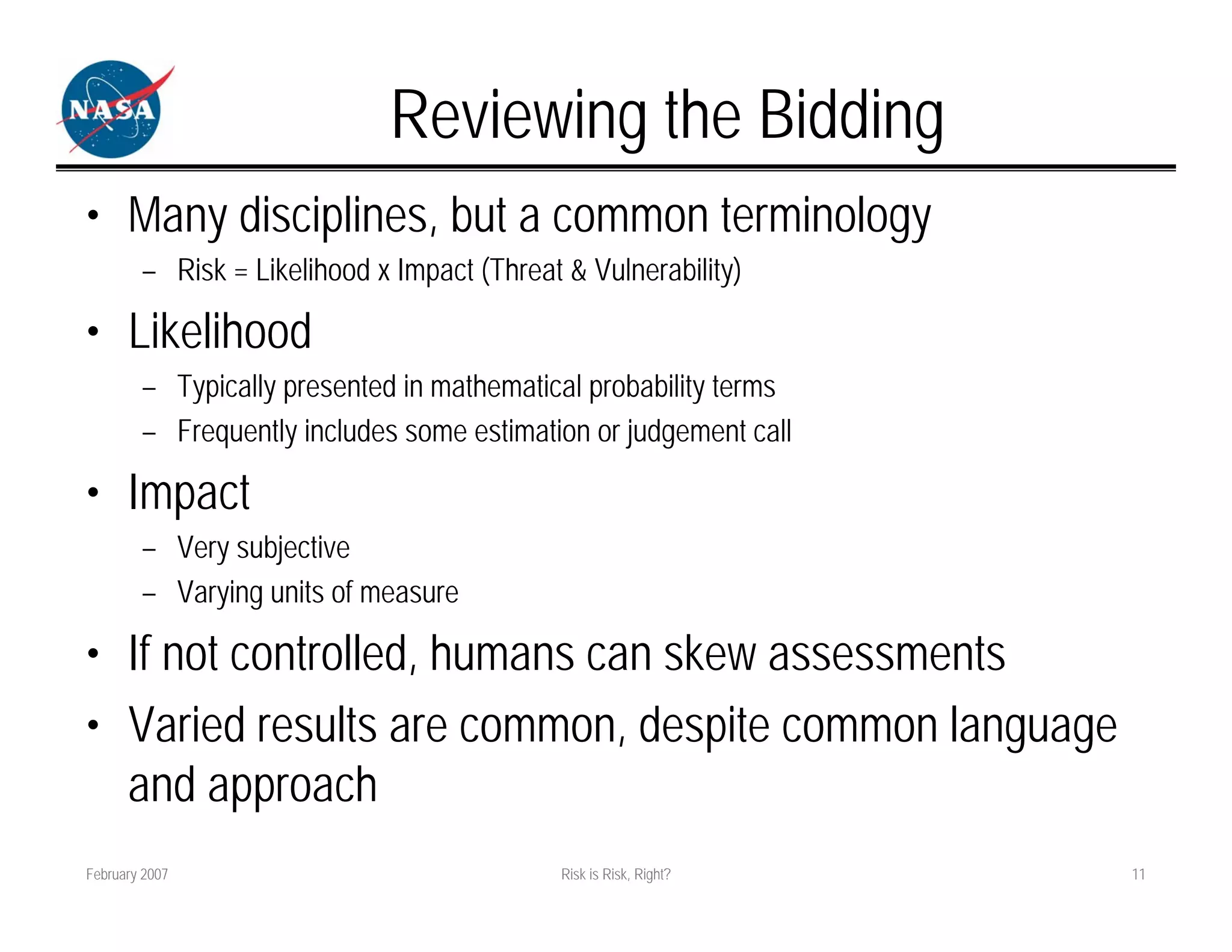 Reviewing the Bidding
• Many disciplines, but a common terminology
        – Risk = Likelihood x Impact (Threat & Vulnerability)

• Likelihood
        – Typically presented in mathematical probability terms
        – Frequently includes some estimation or judgement call

• Impact
        – Very subjective
        – Varying units of measure

• If not controlled, humans can skew assessments
• Varied results are common, despite common language
  and approach
February 2007                                Risk is Risk, Right?   11
 