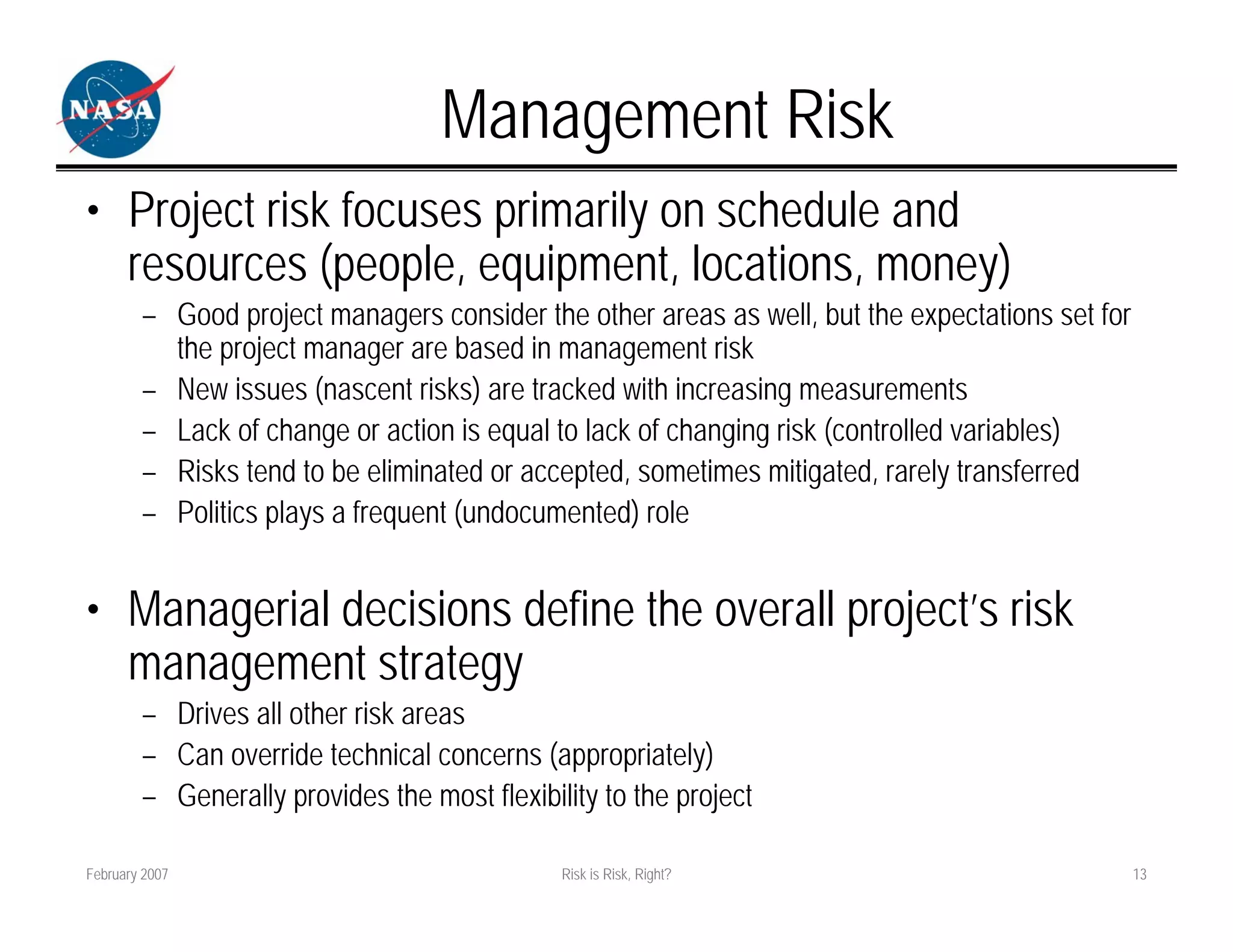 Management Risk
• Project risk focuses primarily on schedule and
  resources (people, equipment, locations, money)
        – Good project managers consider the other areas as well, but the expectations set for
          the project manager are based in management risk
        – New issues (nascent risks) are tracked with increasing measurements
        – Lack of change or action is equal to lack of changing risk (controlled variables)
        – Risks tend to be eliminated or accepted, sometimes mitigated, rarely transferred
        – Politics plays a frequent (undocumented) role


• Managerial decisions define the overall project’s risk
  management strategy
        – Drives all other risk areas
        – Can override technical concerns (appropriately)
        – Generally provides the most flexibility to the project

February 2007                                 Risk is Risk, Right?                               13
 