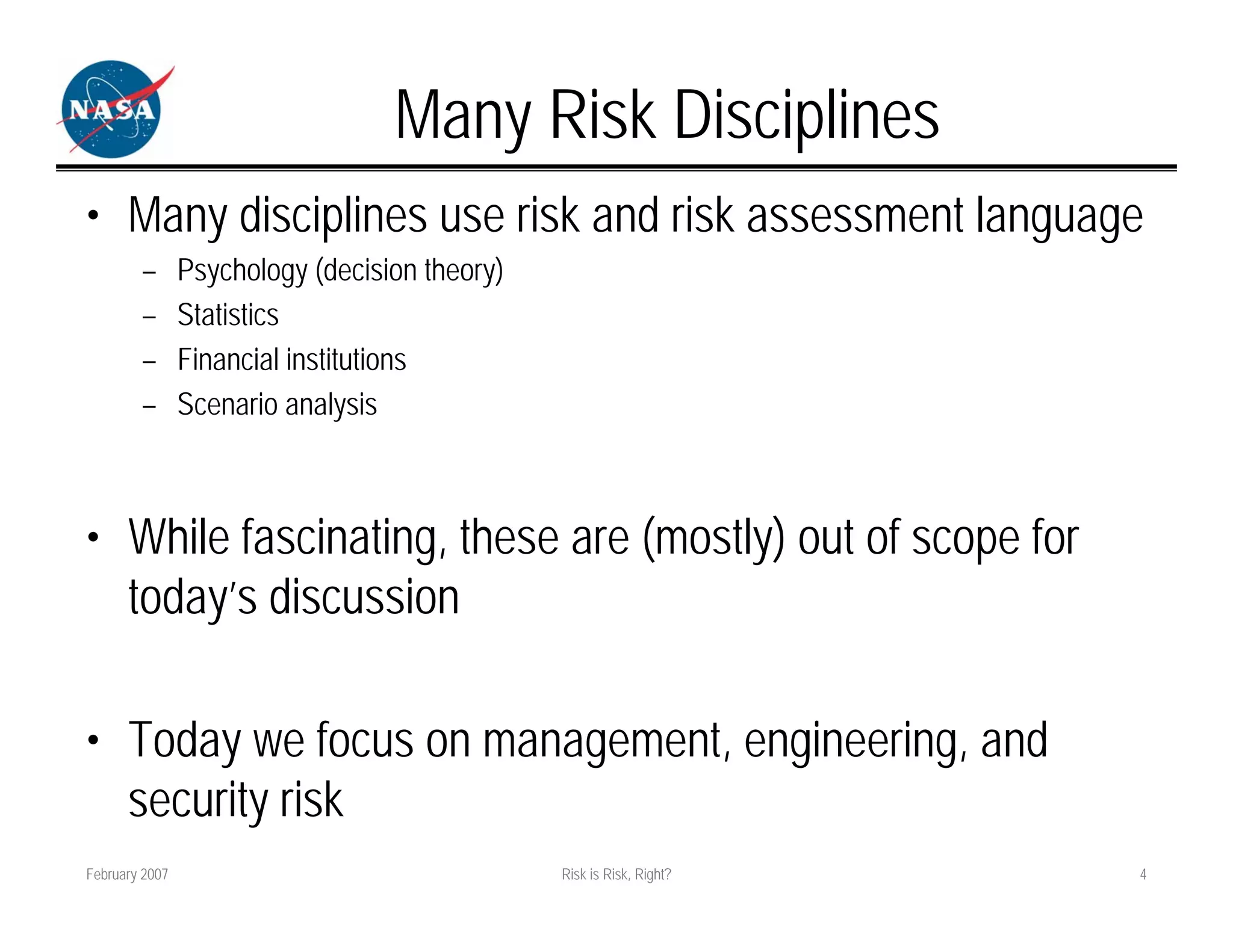 Many Risk Disciplines
• Many disciplines use risk and risk assessment language
        –       Psychology (decision theory)
        –       Statistics
        –       Financial institutions
        –       Scenario analysis



• While fascinating, these are (mostly) out of scope for
  today’s discussion

• Today we focus on management, engineering, and
  security risk
February 2007                                  Risk is Risk, Right?   4
 