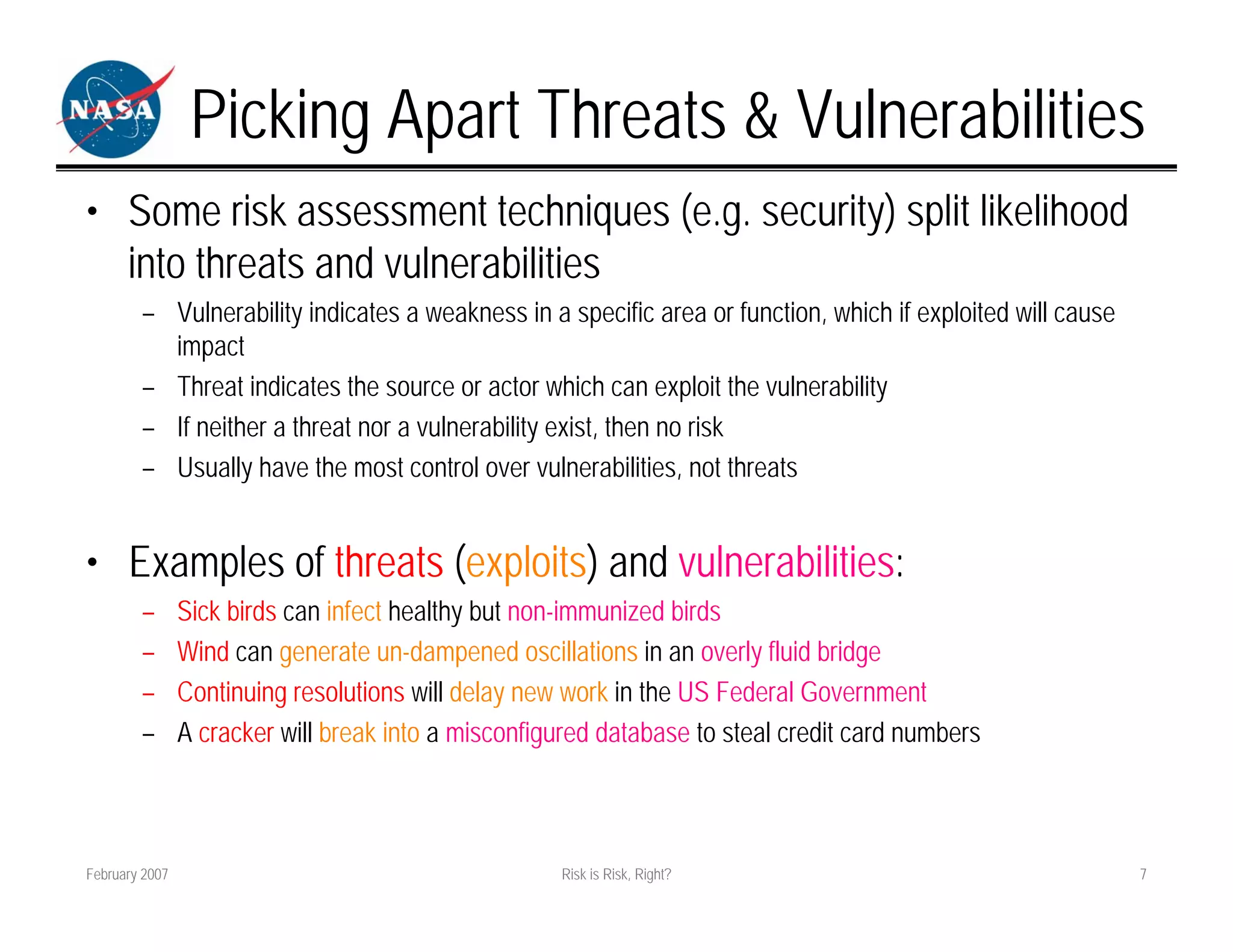 Picking Apart Threats & Vulnerabilities
• Some risk assessment techniques (e.g. security) split likelihood
  into threats and vulnerabilities
        – Vulnerability indicates a weakness in a specific area or function, which if exploited will cause
          impact
        – Threat indicates the source or actor which can exploit the vulnerability
        – If neither a threat nor a vulnerability exist, then no risk
        – Usually have the most control over vulnerabilities, not threats


• Examples of threats (exploits) and vulnerabilities:
        –       Sick birds can infect healthy but non-immunized birds
        –       Wind can generate un-dampened oscillations in an overly fluid bridge
        –       Continuing resolutions will delay new work in the US Federal Government
        –       A cracker will break into a misconfigured database to steal credit card numbers



February 2007                                        Risk is Risk, Right?                                    7
 