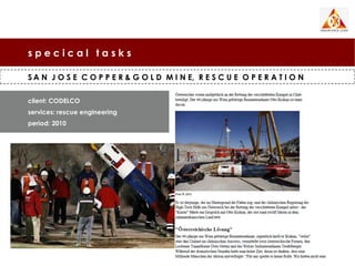 specical tasks

S A N J O S E C O P P E R & G O L D M I N E, R E S C U E O P E R A T I O N

client: CODELCO
services: rescue engineering
period: 2010
 