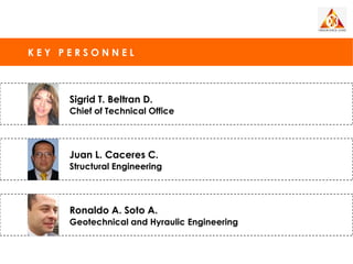 KEY PERSONNEL



     Sigrid T. Beltran D.
     Chief of Technical Office




     Juan L. Caceres C.
     Structural Engineering




     Ronaldo A. Soto A.
     Geotechnical and Hyraulic Engineering
 