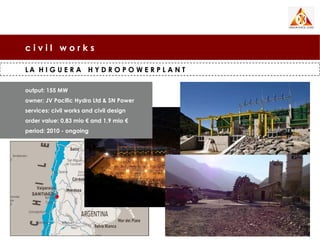 civil works

LA H I G U E R A H Y D R O P O W E R P L A N T

output: 155 MW
owner: JV Pacific Hydro Ltd & SN Power
services: civil works and civil design
order value: 0,83 mio € and 1,9 mio €
period: 2010 - ongoing
 