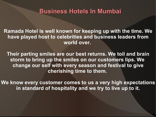 Business Hotels In Mumbai Ramada Hotel is well known for keeping up with the time. We have played host to celebrities and business leaders from world over.  Their parting smiles are our best returns. We toil and brain storm to bring up the smiles on our customers lips. We  change our self with every season and festival to give cherishing time to them.  We know every customer comes to us a very high expectations in standard of hospitality and we try to live up to it. 