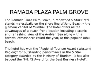 RAMADA PLAZA PALM GROVE The Ramada Plaza Palm Grove- a renowned 5 Star Hotel stands majestically on the shore line of Juhu Beach – the glamour capital of Mumbai. The hotel offers all the advantages of a beach front location including a scenic and refreshing view of the Arabian Sea along with a carnival atmosphere round the year, at this popular Juhu beach. The hotel has won the &quot;Regional Tourism Award (Western Region)&quot; for outstanding performance in the 5 Star category awarded by the Ministry of Tourism. It has also bagged the &quot;H& FS Award for the Best Business Hotel&quot;. 